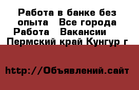 Работа в банке без опыта - Все города Работа » Вакансии   . Пермский край,Кунгур г.